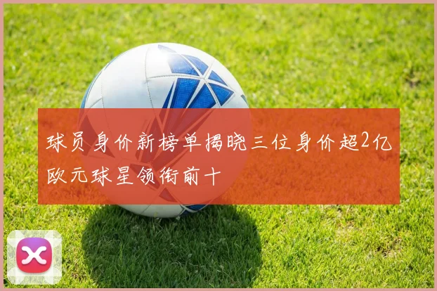球员身价新榜单揭晓三位身价超2亿欧元球星领衔前十