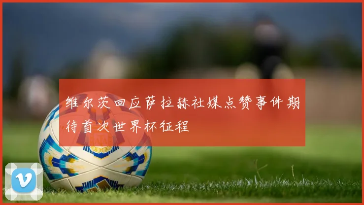 维尔茨回应萨拉赫社媒点赞事件期待首次世界杯征程