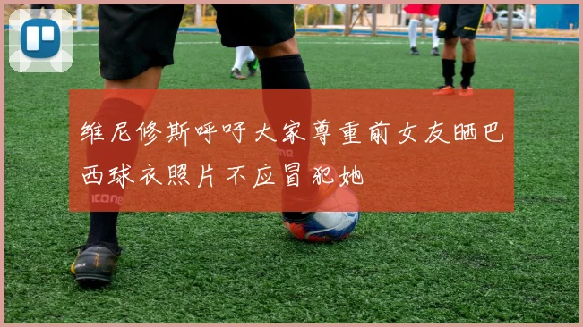 维尼修斯呼吁大家尊重前女友晒巴西球衣照片不应冒犯她