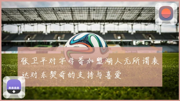 张卫平对字母哥加盟湖人无所谓表达对东契奇的支持与喜爱