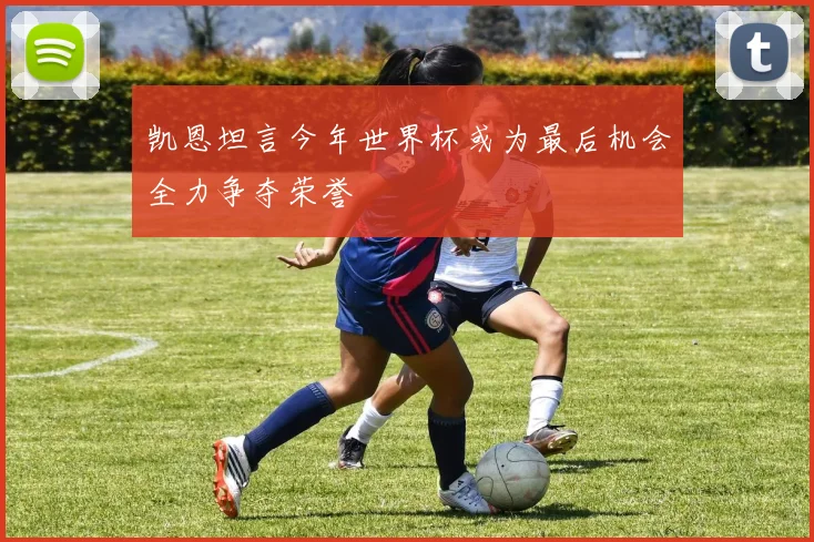 凯恩坦言今年世界杯或为最后机会全力争夺荣誉