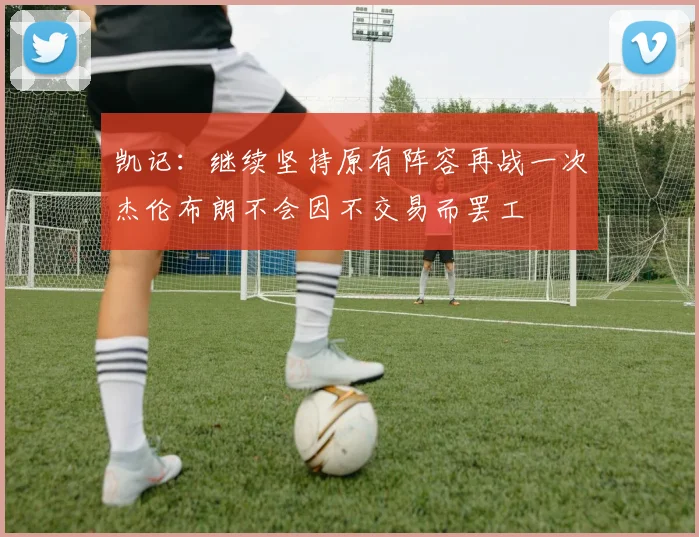 凯记：继续坚持原有阵容再战一次杰伦布朗不会因不交易而罢工