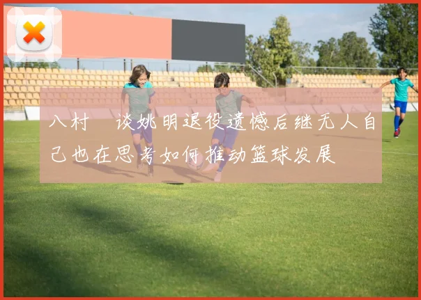 八村塁谈姚明退役遗憾后继无人自己也在思考如何推动篮球发展