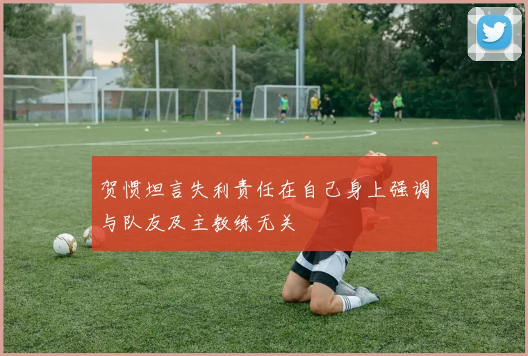 贺惯坦言失利责任在自己身上强调与队友及主教练无关