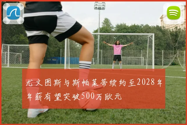 尤文图斯与斯帕莱蒂续约至2028年年薪有望突破500万欧元