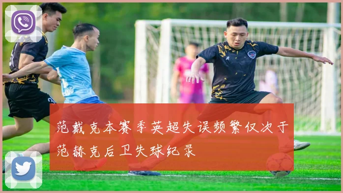 范戴克本赛季英超失误频繁仅次于范赫克后卫失球纪录