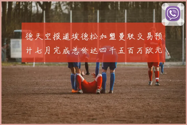 德天空报道埃德松加盟曼联交易预计七月完成总价达四千五百万欧元
