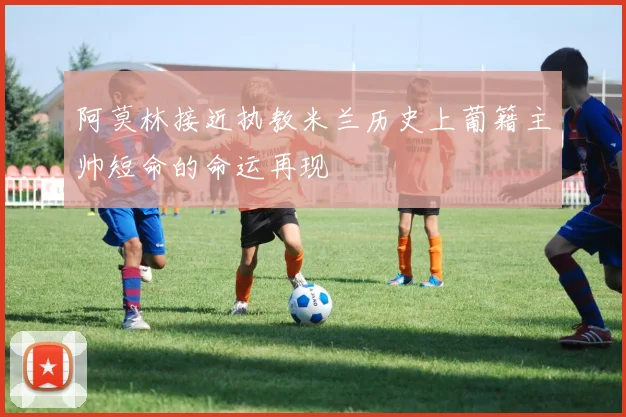 阿莫林接近执教米兰历史上葡籍主帅短命的命运再现