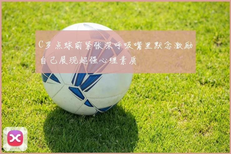 C罗点球前紧张深呼吸嘴里默念激励自己展现超强心理素质