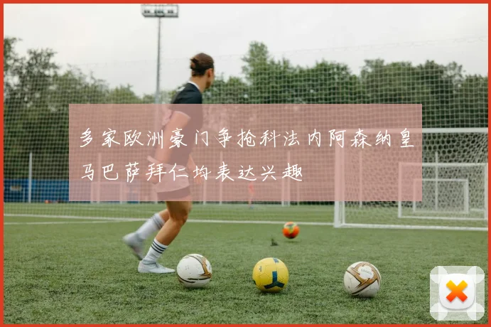 多家欧洲豪门争抢科法内阿森纳皇马巴萨拜仁均表达兴趣