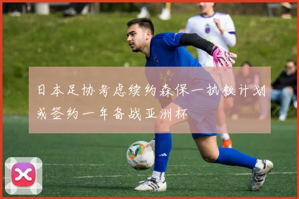日本足协考虑续约森保一执教计划或签约一年备战亚洲杯