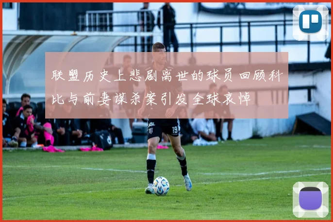 联盟历史上悲剧离世的球员回顾科比与前妻谋杀案引发全球哀悼