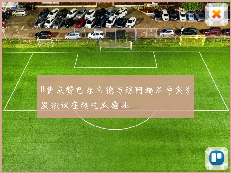 B费点赞巴尔韦德与琼阿梅尼冲突引发热议在线吃瓜盛况