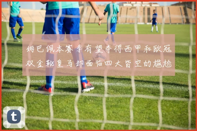 姆巴佩本赛季有望夺得西甲和欧冠双金靴皇马却面临四大皆空的尴尬局面