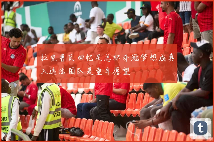 拉克鲁瓦回忆足总杯夺冠梦想成真入选法国队是童年愿望