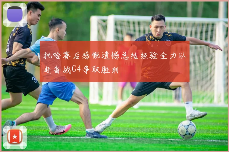 托哈赛后感慨遗憾总结经验全力以赴备战G4争取胜利