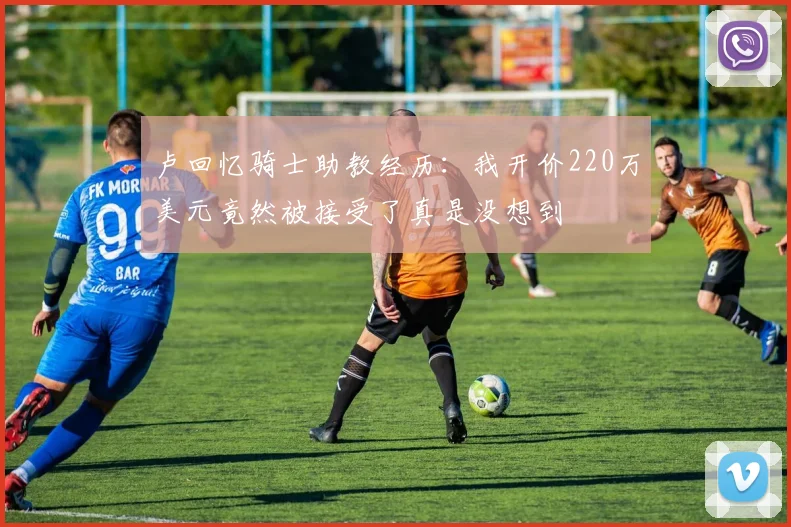 卢回忆骑士助教经历：我开价220万美元竟然被接受了真是没想到