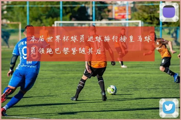 本届世界杯球员进球排行榜皇马球员领跑巴黎紧随其后