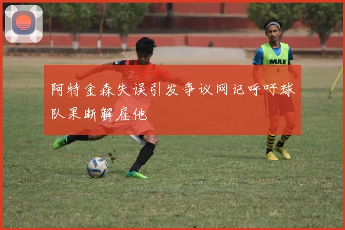 阿特金森失误引发争议网记呼吁球队果断解雇他
