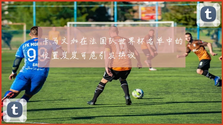 卡马文加在法国队世界杯名单中的位置岌岌可危引发热议