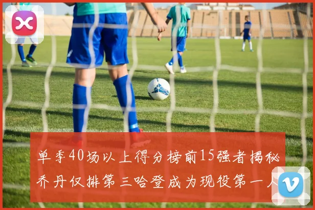 单季40场以上得分榜前15强者揭秘乔丹仅排第三哈登成为现役第一人
