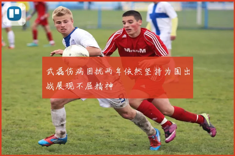 武磊伤病困扰两年依然坚持为国出战展现不屈精神