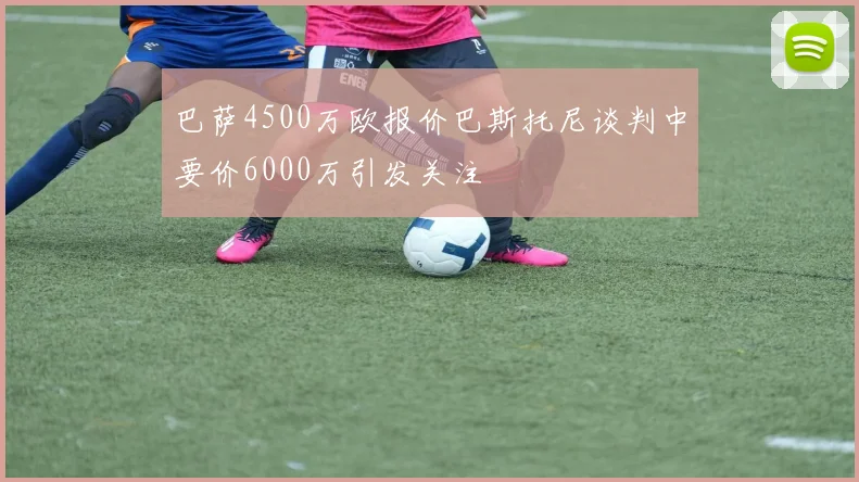巴萨4500万欧报价巴斯托尼谈判中要价6000万引发关注