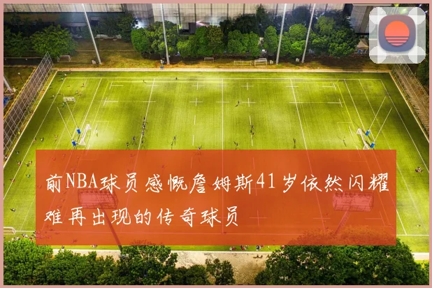 前NBA球员感慨詹姆斯41岁依然闪耀难再出现的传奇球员