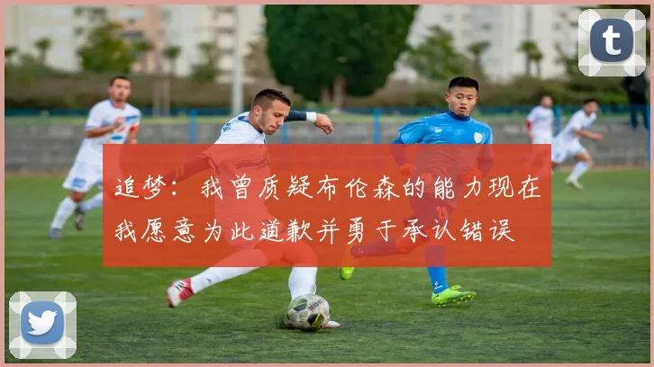 追梦：我曾质疑布伦森的能力现在我愿意为此道歉并勇于承认错误